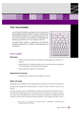 Tiras fraccionadas

4

Las escrituras fraccionarias que aparecen en las marcas de las
reglas graduadas pueden asociarse a puntos representativos
de los números racionales en la recta numérica pues en ambos casos se relacionan con la medida de la longitud del segmento cuyos extremos son el 0 y el punto en la recta.
El juego permite trabajar la comparación de fracciones,
fracciones equivalentes y distintas descomposiciones de
una fracción.

Carrera reglada
Materiales
• Tablero con 9 tiras numéricas y 9 fichas para cada equipo (un color para cada uno)
• Dos perinolas de 9 y 6 lados (armadas con el material recortado, pasando por
el centro un lápiz o trozo de palito de brochette)
• Lápiz y papel para registrar los movimientos

Organización del grupo
• Se juega en dos equipos de dos integrantes cada uno.

Reglas del juego
Cada equipo tiene un tablero con las 9 tiras numéricas y coloca sus fichas en el 0 de cada una.
Por turno cada equipo tira las dos perinolas. En cada tiro sacan un número natural y una
fracción.
Tiene que avanzar el valor correspondiente a tantas veces la fracción como indica el número natural. Por ejemplo, para 1/6 y 5, avanza en total 5 veces 1/6 ó 5/6. Lo hace con una o
con varias fichas, partiendo desde el cero, de forma que la medida de la longitud recorrida
coincida en total con la fracción que indica la perinola. El otro equipo controla los movi4 Este recurso es una adaptación de un juego publicado en Matemática 5. Materiales para la
enseñanza primaria. SEP, México.

Juegos en Matemática • EGB 2

21

 