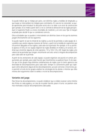 Se puede indicar que se trabaje por pares, con distintas reglas y medidas de longitudes, y
que luego se intercambien los trabajos para controlarlos. En caso de no concordar, se puede aprovechar para introducir la discusión acerca de si se debe a un error de construcción
(por ejemplo, no se midió a partir del 0, o no se controló la alineación de las reglas para producir el segmento final) o a errores inevitables de medición, y en este caso, fijar el margen
aceptado para decidir lo que se considerará correcto.
Otras actividades que se pueden ir intercalando con distintas clases en las que los alumnos
juegan efectivamente son las siguientes.
Se puede repartir al azar la mitad de las reglitas y una de las perinolas a cada equipo de 2,
y pedirles que anoten algunas maneras de formar, a partir de la medida de segmentos que
encuentren dibujados en las reglitas, cada valor de la perinola. Por ejemplo, si en su perinola aparece el 5/8 y en ese equipo eligieron las reglas divididas en medios y en octavos, tendrían que encontrar algunas de estas opciones: 1/2 y 1/8 ó 1/4 y 3/8. Según las reglas y los
valores de las perinolas que tengan, encontrarán una sola, varias o ninguna descomposición
para cada valor de la perinola.
A partir de las anotaciones de cada equipo, se puede organizar una puesta en común, preguntando, por ejemplo, para cada fracción qué movimientos se pudieron hacer. Es de esperar que en los grupos haya distintas combinaciones de reglas y por lo tanto aparezca una
diversidad de descomposiciones para cada valor. Siempre es conveniente pedir que expliquen cómo obtuvieron alguna de las descomposiciones, ya sean correctas o incorrectas, para permitir al resto de los grupos analizar las estrategias de los demás e intentar que ellos
mismos den argumentos sobre la validez o no de las descomposiciones.

Variantes del juego
Para forzar las descomposiciones, se puede establecer que se deben avanzar como mínimo
dos fichas en cada jugada y, en caso de no poder hacerlo, pasar el turno; así podrían estar
más motivados a buscar descomposiciones adecuadas.

Juegos en Matemática • EGB 2

23

 