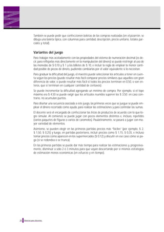 También se puede pedir que confeccionen boletas de las compras realizadas (en el pizarrón, se
dibuja una boleta típica, con columnas para cantidad, descripción, precio unitario, totales parciales y total).

Variantes del juego
Para trabajar más acotadamente con las propiedades del sistema de numeración decimal (es decir, para reflejarlas más directamente en la manipulación del dinero) se puede restringir al uso de
las monedas de $ 0,10 y $ 1 y los billetes de $ 10, e incluir la regla de emplear la menor cantidad posible de piezas de dinero, pudiendo cambiarlas por el valor equivalente si lo necesitan.
Para graduar la dificultad del juego, el maestro puede seleccionar los artículos a tener en cuenta según los precios (puede resultar más fácil comparar precios similares que aquellos con gran
diferencia de valor, o puede resultar más fácil si todos los precios terminan en 0,50, o son enteros, que si terminan en cualquier cantidad de centavos).
Se puede incrementar la dificultad agregando un mínimo de compra. Por ejemplo, si el tope
máximo era $ 4,50 se puede exigir que los artículos reunidos superen los $ 3,50; en caso contrario, no acumulan puntos.
Para diseñar una secuencia asociada a este juego, las primeras veces que se juegue se puede emplear el dinero recortado como ayuda, para realizar las estimaciones y para controlar las sumas.
El docente será el encargado de confeccionar las listas de productos de acuerdo con lo que logre simular. Al comienzo se puede jugar con pocos elementos distintos e, incluso, repetidos
(varios paquetes de figuras o varios de caramelos). Paulatinamente, se pasará a jugar con mayor variedad de elementos.
Asimismo, se pueden elegir en las primeras partidas precios más “fáciles” (por ejemplo, $ 2,
$ 1,50, $ 0,25) y luego, en partidas posteriores, incluir precios como $ 1,15, $ 0,35, e incluso
tomar precios como aparecen en los supermercados ($ 0,12) y discutir en ese caso cómo se paga (si se redondea o se trunca).
En las primeras partidas se puede dar más tiempo para realizar las estimaciones y, progresivamente, disminuir a sólo 2 ó 3 minutos para que vayan descartando por sí mismos estrategias
de estimación menos económicas (en esfuerzo y en tiempo).

28

Material para docentes

 