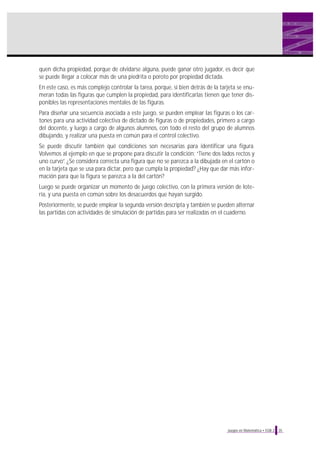 quen dicha propiedad, porque de olvidarse alguna, puede ganar otro jugador, es decir que
se puede llegar a colocar más de una piedrita o poroto por propiedad dictada.
En este caso, es más complejo controlar la tarea, porque, si bien detrás de la tarjeta se enumeran todas las figuras que cumplen la propiedad, para identificarlas tienen que tener disponibles las representaciones mentales de las figuras.
Para diseñar una secuencia asociada a este juego, se pueden emplear las figuras o los cartones para una actividad colectiva de dictado de figuras o de propiedades, primero a cargo
del docente, y luego a cargo de algunos alumnos, con todo el resto del grupo de alumnos
dibujando, y realizar una puesta en común para el control colectivo.
Se puede discutir también qué condiciones son necesarias para identificar una figura.
Volvemos al ejemplo en que se propone para discutir la condición: “Tiene dos lados rectos y
uno curvo”. ¿Se considera correcta una figura que no se parezca a la dibujada en el cartón o
en la tarjeta que se usa para dictar, pero que cumpla la propiedad? ¿Hay que dar más información para que la figura se parezca a la del cartón?
Luego se puede organizar un momento de juego colectivo, con la primera versión de lotería, y una puesta en común sobre los desacuerdos que hayan surgido.
Posteriormente, se puede emplear la segunda versión descripta y también se pueden alternar
las partidas con actividades de simulación de partidas para ser realizadas en el cuaderno.

Juegos en Matemática • EGB 2

35

 