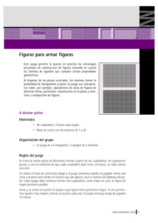 Figuras para armar figuras
Este juego permite la puesta en práctica de estrategias
personales de construcción de figuras tomando en cuenta
las familias de aquellas que cumplen ciertas propiedades
geométricas.
Al disponer de las piezas recortadas, los alumnos tienen la
posibilidad de manipularlas y poner en juego sus concepciones sobre, por ejemplo, equivalencia de áreas de figuras de
diferente forma, perímetros, movimientos en el plano y simetrías y composición de figuras.

A diseñar patios
Materiales
• 48 cuadraditos, 24 para cada equipo
• Mazo de cartas con los números de 1 a 20

Organización del grupo
• Se juega de a 4 integrantes: 2 equipos de 2 alumnos.

Reglas del juego
Se trata de armar patios de diferentes formas a partir de los cuadraditos, sin superponer
piezas, y con la condición de que cada cuadradito debe tener, al menos, un lado común
con otro.
Se coloca el mazo de cartas boca abajo y el juego comienza cuando un jugador extrae una
carta y la pone boca arriba. El número que allí aparece será el número de baldosas del patio. Cada equipo debe entonces formar con cuadraditos, como indica la carta, la figura de
mayor perímetro posible.
Gana y se anota un punto el equipo cuya figura tiene perímetro mayor. Si son perímetros iguales, hay empate y llevan un punto cada uno. El juego concluye luego de jugadas
10 manos.

Juegos en Matemática • EGB 2

37

 