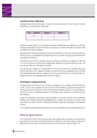 Consideraciones didácticas
Se puede pedir a los alumnos que, al concluir cada mano, anoten en una tabla el números
de baldosas y el contorno de cada patio.

Con .... baldosas

Equipo 1

Equipo 2

8

También se puede pedir, si se les proporciona papel cuadriculado, que dibujen en cada caso
las figuras obtenidas. Esto permitirá hacer una puesta en común armando una tabla con los
resultados de todos los equipos.
El juego permite asimismo abordar, las nociones de perímetro y área, las relaciones entre perímetro y área, y la equivalencia de figuras por área. Se ponen en juego procedimientos de
reproducción de figuras.
Es importante que sean los alumnos quienes controlen y analicen si las figuras se adecuan
o no a los criterios de construcción establecidos, debiendo el docente intervenir sólo en el
caso de que ellos no se pongan de acuerdo.
El juego permite trabajar en la discriminación entre área y perímetro, y también distinguir
entre el perímetro de las figuras formadas y el perímetro de los cuadraditos que la forman
(no aditividad del perímetro) y trabajar con la conservación del área, al no poder haber superposición entre los cuadraditos para formar las figuras.

Actividades complementarias
Se puede pedir a los alumnos, por ejemplo, que dibujen en el cuaderno la familia de figuras de 2, de 3 y de 4 unidades de área (o de las otras medidas), y aprovechar la puesta en
común para iniciar la discusión acerca de cuándo dos figuras pueden ser consideradas diferentes o no (si se consideran iguales o no las figuras que surgen de la rotación de otra,
por ejemplo).
Luego de completada la familia de figuras pedidas, se les puede solicitar que identifiquen
aquellas que cumplan determinada propiedad, por ejemplo, las convexas o las que tienen
exactamente un eje de simetría, variando las consignas según las propiedades conocidas por
la clase.
En el cuaderno pueden ordenar por perímetro creciente las figuras de una cantidad fija de área.

Patios de igual contorno
Con cartas pares del 8 al 20 se trata de que cada equipo arme una figura con el perímetro
que sale en la carta. Gana un punto el que tiene mayor área (o menor, según se haya acordado antes de comenzar). Si hay más de uno con la misma área, cada uno gana 1/2.

38

Material para docentes

 