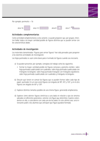 Por ejemplo: perímetro = 16

área 16

área 12

área 8

área 7

Actividades complementarias
Como actividad complementaria a esta variante, se puede proponer que, por grupos, intenten hallar todas o la mayor cantidad posible de figuras distintas que se pueden armar con
las características dadas.

Actividades de investigación
Los materiales denominados “Figuras para armar figuras” han sido pensados para proponer
a los alumnos actividades de investigación.
Las hojas punteadas se usan como bases para el armado de figuras cuando sea necesario.
a) Se pueden presentar, por ejemplo, consignas de trabajo como las siguientes.
• Formar la mayor cantidad posible de figuras convexas y ponerles nombre: sobre
hoja punteada cuadriculada con cuadrados; sobre hoja punteada cuadriculada con
triángulos rectángulos; sobre hoja punteada triangular con triángulos equiláteros;
sobre hoja punteada cuadriculada con cuadrados y triángulos rectángulos;
b) Discutir qué tienen en común las figuras que se pueden formar sobre cada tipo de
papel punteado. En un caso serán figuras con ángulos de 90º, 45º y 135º, y en el otro
figuras con ángulos de 60º y 120º.
c) Explorar distintos tamaños posibles de una misma figura, generando ampliaciones.
d) Explorar cómo obtener figuras simétricas a una dada en relación a ejes de simetría
ubicados en diferentes posiciones: exterior a la figura que determine 2 partes coincidentes en ella, o coincidente con cada uno de los lados. En este último caso, será interesante pedir a los alumnos que anticipen qué figura quedará formada.

Juegos en Matemática • EGB 2

39

 