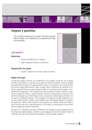 Tangram y plantillas
Este conocido rompecabezas de origen chino da la posibilidad de trabajar en la composición y la equivalencia de figuras elementales.

¿Qué piezas? I
Materiales
• Piezas recortadas de los 2 tangram
• Papel y lápiz para esbozar las soluciones

Organización del grupo
• Juegan 2 equipos de 2 alumnos, según la versión.

Reglas del juego
Se elige qué equipo comienza. Los integrantes de ese equipo, sin que los vea el equipo
contrario, seleccionan 2 ó 3 piezas de sus juegos de fichas de tangram, arman una figura
(yuxtaponiendo las piezas sin superponerlas) y copian el contorno en una hoja (conviene
que armen la figura directamente sobre la hoja). Hasta el momento de controlar la respuesta, tapan las fichas que usaron y pasan la hoja con el contorno al otro equipo. Los integrantes del equipo que recibe la hoja tienen que reconstruir la figura usando 2 ó 3 piezas de su juego de fichas y, cuando terminan, mostrar la solución que encontraron. (Los
alumnos del equipo que armó la figura inicial no anuncian cuántas figuras utilizaron, tarea que le corresponde “adivinar” al otro equipo.) Se destapa el armado original de la figura que realizó el primer equipo y se lo compara con el del segundo equipo. Si coinciden,
el equipo que “adivinó” gana un punto. Si se propuso una solución alternativa válida, y
hay acuerdo en que así es, gana dos puntos. Si no lo logra, no anota puntos en esa ronda.
Gana el equipo que obtiene más puntos.
Al cabo de 2 ó 3 partidas, para que se familiaricen con el juego, se puede agregar un límite
de tiempo para ambos equipos; también se puede agregar la restricción de que la figura la
construya uno solo de los miembros del equipo, y el otro no puede ayudarlo.

Juegos en Matemática • EGB 2

41

 