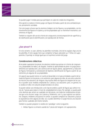 Se pueden jugar 4 rondas para que participen en cada rol a todos los integrantes.
Otra opción es realizar el mismo juego con figuras formadas a partir de otra cantidad de piezas, previamente acordada.
Con este juego se busca que los alumnos trabajen con las figuras y sus propiedades, con los
movimientos de figuras en el plano y con las propiedades que se mantienen invariantes, con
simetrías en figuras.
También se requiere del uso de criterios de congruencia, de descomposición de superficies y
de clasificación para la identificación y la reproducción de formas.

¿Qué piezas? II
En esta variante, se usan, además, las plantillas recortadas. Uno de los equipos elige una de
las plantillas. El otro equipo tiene que completar la figura ubicando sus 7 fichas sin superponerlas. El puntaje se otorga igual que en la primera versión del juego.

Consideraciones didácticas
Al no poder superponer las piezas, los alumnos tendrán que pensar en criterios de congruencia y propiedades de lados y de ángulos. Tendrán la oportunidad de poner en juego procedimientos de reproducción y de construcción de figuras planas, agrupamiento y reducción
de figuras, formulación y constatación de hipótesis, identificación de figuras a partir de sus
elementos y/o algunas de sus propiedades.
Un aspecto que puede tenerse en cuenta al desarrollar en el aula actividades a partir del armado de figuras con las piezas, es la existencia, para algunas de ellas, de una única solución,
de más de una solución o de ninguna. Hay muchos libros de figuras de tangram de los cuales se pueden sacar modelos empleando las 7 piezas y sus soluciones; pero, en general, no
se analiza en ellos si la solución proporcionada es la única.
Se puede realizar una introducción a este tipo de análisis a partir de figuras que utilicen menos de 7 piezas para reducir el nivel de complejidad de la tarea. Por ejemplo, se puede pedir
a los alumnos que armen un cuadrado con dos piezas, con todas las combinaciones de piezas que se les ocurran; luego, con 3 piezas y, finalmente, con 4, y que registren sus soluciones. Después, mediante una puesta en común, se pueden comparar las soluciones y buscar
la equivalencia entre algunas de ellas; así, se podrá identificar si surgió más de una solución
para formar cuadrados del mismo tamaño.
También se pueden proponer el análisis de “paradojas” como la siguiente:
• Ambas figuras se armaron usando las 7 piezas del tangram, sin superponerlas.

42

Material para docentes

 