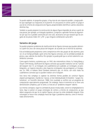 Se puede explorar, en pequeños grupos, si hay más de una respuesta posible; y luego pedirles que expongan sus respuestas en el pizarrón. En una puesta en común, poner en juego el
uso de los criterios de congruencia de figuras, proponiéndoles identificar cuántas soluciones
distintas hay.
También se puede proponer la construcción de alguna figura imposible de armar a partir de
esas piezas, por ejemplo, un triángulo equilátero, y empezar a aprender formas de argumentar por qué no es posible construirla (en este caso, alcanzaría con que notaran que los ángulos de las piezas miden 45° y 90°, y que ninguna combinación suma 60°).

Variantes del juego
Se pueden proponer problemas de clasificación de las figuras convexas que pueden obtenerse a partir de una o de varias piezas del tangram, de acuerdo con el nivel de los alumnos.
Esta actividad puede proponerse como competencia entre dos grupos de dos alumnos, para
ver, en un tiempo prefijado, quién arma más figuras convexas, con la cantidad acordada de
piezas, y que, además, las clasifica. Por ejemplo, se puede pedir que se armen solamente cuadriláteros convexos.
Como aporte histórico, acotamos que, en 1942, dos matemáticos chinos, Fu Traing Wang y
Chuan-Chih Hsiung, clasificaron las figuras convexas que pueden realizarse con las 7 piezas
del tangram. Son 13: un triángulo, seis cuadriláteros (un cuadrado, un rectángulo, un paralelogramo, un trapecio isósceles y dos trapecios rectángulos), dos pentágonos y 4 hexágonos. En 1995, el italiano Silvio Giordano demostró que, en efecto, son éstos todos los
cuadriláteros convexos que se pueden realizar con el tangram.
Una tarea más compleja es explorar las distintas formas posibles de construir figuras
angram pentagonales. Usando las 7 piezas, se han individualizado 53 (Gardner, “Juegos matemáticos”, en Scientific American, 1988). Este resultado se verificó con un programa de
computación especialmente programado. Sin embargo, hasta el momento no se tiene una
demostración completa y, por lo tanto, se trata de un “problema tangram” abierto.
Las mismas consignas, según la cantidad de piezas involucradas, varían la complejidad de la
tarea. Aquí se ponen en juego estrategias de conteo y criterios de congruencia, ya que
deben asegurarse de que no se repiten figuras y de que no están olvidando ninguna. Estas
estrategias se hacen más complejas hasta dar lugar a problemas abiertos, como el mencionado anteriormente.

44

Material para docentes

 