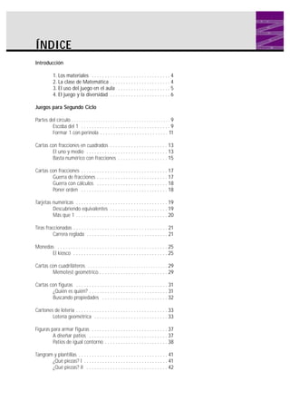 ÍNDICE
Introducción
1. Los materiales . . . . . . . . . . . . . . . . . . . . . . . . . . . . . . 4
2. La clase de Matemática . . . . . . . . . . . . . . . . . . . . . . . 4
3. El uso del juego en el aula . . . . . . . . . . . . . . . . . . . . 5
4. El juego y la diversidad . . . . . . . . . . . . . . . . . . . . . . . 6
Juegos para Segundo Ciclo
Partes del círculo . . . . . . . . . . . . . . . . . . . . . . . . . . . . . . . . . . . . . . . . . 9
Escoba del 1 . . . . . . . . . . . . . . . . . . . . . . . . . . . . . . . . . . 9
Formar 1 con perinola . . . . . . . . . . . . . . . . . . . . . . . . . . 11
Cartas con fracciones en cuadrados . . . . . . . . . . . . . . . . . . . . . . 13
El uno y medio . . . . . . . . . . . . . . . . . . . . . . . . . . . . . . . 13
Basta numérico con fracciones . . . . . . . . . . . . . . . . . . . 15
Cartas con fracciones . . . . . . . . . . . . . . . . . . . . . . . . . . . . . . . . . 17
Guerra de fracciones . . . . . . . . . . . . . . . . . . . . . . . . . . . 17
Guerra con cálculos . . . . . . . . . . . . . . . . . . . . . . . . . . . 18
Poner orden . . . . . . . . . . . . . . . . . . . . . . . . . . . . . . . . . 18
Tarjetas numéricas . . . . . . . . . . . . . . . . . . . . . . . . . . . . . . . . . . . 19
Descubriendo equivalentes . . . . . . . . . . . . . . . . . . . . . . 19
Más que 1 . . . . . . . . . . . . . . . . . . . . . . . . . . . . . . . . . . . 20
Tiras fraccionadas . . . . . . . . . . . . . . . . . . . . . . . . . . . . . . . . . . . . 21
Carrera reglada . . . . . . . . . . . . . . . . . . . . . . . . . . . . . . . 21
Monedas . . . . . . . . . . . . . . . . . . . . . . . . . . . . . . . . . . . . . . . . . . 25
El kiosco . . . . . . . . . . . . . . . . . . . . . . . . . . . . . . . . . . . . 25
Cartas con cuadriláteros . . . . . . . . . . . . . . . . . . . . . . . . . . . . . . . . . 29
Memotest geométrico . . . . . . . . . . . . . . . . . . . . . . . . . . 29
Cartas con figuras . . . . . . . . . . . . . . . . . . . . . . . . . . . . . . . . . . . 31
¿Quién es quién? . . . . . . . . . . . . . . . . . . . . . . . . . . . . . . 31
Buscando propiedades . . . . . . . . . . . . . . . . . . . . . . . . . 32
Cartones de lotería . . . . . . . . . . . . . . . . . . . . . . . . . . . . . . . . . . . 33
Lotería geométrica . . . . . . . . . . . . . . . . . . . . . . . . . . . . 33
Figuras para armar figuras . . . . . . . . . . . . . . . . . . . . . . . . . . . . . 37
A diseñar patios . . . . . . . . . . . . . . . . . . . . . . . . . . . . . . 37
Patios de igual contorno . . . . . . . . . . . . . . . . . . . . . . . . 38
Tangram y plantillas . . . . . . . . . . . . . . . . . . . . . . . . . . . . . . . . . . 41
¿Qué piezas? I . . . . . . . . . . . . . . . . . . . . . . . . . . . . . . . . 41
¿Qué piezas? II . . . . . . . . . . . . . . . . . . . . . . . . . . . . . . . 42

 