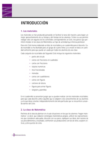 INTRODUCCIÓN
1. Los materiales
Los materiales se han producido pensando en facilitar la tarea del maestro, para lograr un
mejor aprovechamiento de su tiempo y del tiempo de los alumnos. Si bien su uso permite
trabajar sólo con algunos de los contenidos correspondientes al Ciclo, nos parece que permiten instalar en las clases de Matemática un tipo de actividad que interesa promover.
Para este Ciclo hemos elaborado un bloc de recortables y un cuadernillo para el docente. Cada recortable se ha diseñado para un grupo de cuatro niños y se envían en blocs en cantidad suficiente para que pueda ser usado por todos los alumnos de una clase.
Cada conjunto de recortables del Segundo Ciclo incluye los siguientes materiales:
• partes del círculo
• cartas con fracciones en cuadrados
• cartas con fracciones
• tarjetas numéricas
• tiras fraccionadas
• monedas
• cartas con cuadriláteros
• cartas con figuras
• cartones de lotería
• figuras para armar figuras
• tangram y plantillas

En el cuadernillo se presentan juegos que se pueden realizar con los materiales recortables,
para que cada docente utilice aquellos que se adapten a los conocimientos de sus alumnos
y a lo que desee enseñar, independientemente del año particular que se encuentren cursando dentro del Ciclo.

2. La clase de Matemática
Partimos de la idea de plantear en el aula situaciones en las que los alumnos “hagan matemática”, es decir, que elaboren estrategias matemáticas propias, utilicen las representaciones que consideren adecuadas, discutan con sus pares, expliquen sus ideas, den razones de
sus procedimientos y resultados, confronten sus producciones con las de otros, acepten críticas y otros puntos de vista.

4

Material para docentes

 