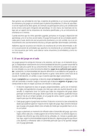 Para generar una actividad de este tipo, el planteo de problemas es un recurso privilegiado
de enseñanza y los juegos un contexto para el planteo de problemas. El clima de aula deberá ser de respeto de las ideas ajenas, de estímulo a la participación activa y de consideración
de los errores como parte integrante del aprendizaje. En este marco, los materiales de trabajo son un soporte de las situaciones de enseñanza planificadas y no un instrumento de
enseñanza en sí mismos.
Cuando decimos que los niños aprenden jugando, pensamos en el juego a disposición del
aprendizaje y no en la mera acción lúdica. El juego forma parte de las actividades planificadas para el aula, dentro de una secuencia de enseñanza y, en este sentido, no es un entretenimiento sino una herramienta efectiva y útil para aprender determinados contenidos.
Hablamos aquí de secuencia con relación a la enseñanza de un tema determinado, es decir la secuenciación de actividades que apuntan a la enseñanza de un contenido específico. Una secuencia, por tanto, suele abarcar varias situaciones (o actividades) y cierto número de clases.

3. El uso del juego en el aula
Los juegos poseen la ventaja de interesar a los alumnos, con lo que, en el momento de jugar, se independizan relativamente de la intencionalidad del docente y pueden desarrollar la
actividad, cada uno a partir de sus conocimientos. Pero la utilización del juego en el aula debe estar dirigida a su uso como herramienta didáctica: jugar no es suficiente para aprender. Justamente, la intencionalidad del docente diferencia el uso didáctico del juego de su
uso social. Cuando juega, el propósito del alumno es ganar, tanto dentro como fuera de la
escuela. El del docente, en cambio, es que el alumno aprenda algún conocimiento.
Según el propósito que se proponga, el docente elegirá el material y/o lo adaptará en función del contenido a enseñar. Luego es necesario que el docente organice el grupo y vaya
conduciendo la clase en etapas sucesivas con relación a cada juego.
• El docente organizará la clase en grupos, proporcionándoles –junto con el material–
las reglas correspondientes al juego y los roles que cada uno asumirá durante su desarrollo. Es importante tener en cuenta que todos los integrantes del grupo deben
participar activamente del juego, desde el punto de vista cognitivo, pudiendo incluso
abarcar más de un rol (por ejemplo, en un juego de cartas, repartir y jugar, y no sólo
repartir para que los demás jueguen).
• Cada grupo jugará el juego hasta terminar. El docente recorrerá la clase aclarando las
dudas que pudieran aparecer respecto de las reglas del juego. Aquí conviene destacar
que el juego y los grupos deben estar armados de modo que sea posible hacer un cierre en común.
• Luego se planteará un momento de reflexión sobre el desarrollo del juego: qué estrategias utilizó cada uno, si todos jugaron de la misma manera, si se detectó alguna estrategia más eficiente que otras dentro de las utilizadas, etc. Incluso es posible plantear aquí, según la intencionalidad original del docente, algunas preguntas que lleven
a los alumnos a reflexionar sobre el contenido particular que se ha querido trabajar
con el juego planteado.

Juegos en Matemática • EGB 2

5

 