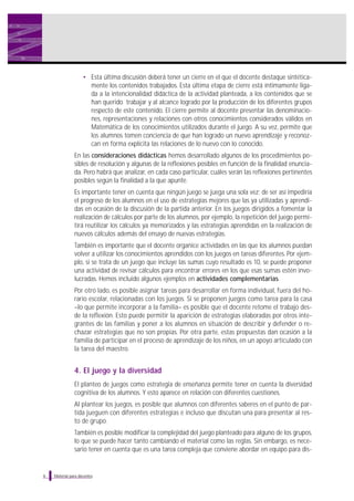 • Esta última discusión deberá tener un cierre en el que el docente destaque sintéticamente los contenidos trabajados. Esta última etapa de cierre está íntimamente ligada a la intencionalidad didáctica de la actividad planteada, a los contenidos que se
han querido trabajar y al alcance logrado por la producción de los diferentes grupos
respecto de este contenido. El cierre permite al docente presentar las denominaciones, representaciones y relaciones con otros conocimientos considerados válidos en
Matemática de los conocimientos utilizados durante el juego. A su vez, permite que
los alumnos tomen conciencia de que han logrado un nuevo aprendizaje y reconozcan en forma explícita las relaciones de lo nuevo con lo conocido.
En las consideraciones didácticas hemos desarrollado algunos de los procedimientos posibles de resolución y algunas de la reflexiones posibles en función de la finalidad enunciada. Pero habrá que analizar, en cada caso particular, cuáles serán las reflexiones pertinentes
posibles según la finalidad a la que apunte.
Es importante tener en cuenta que ningún juego se juega una sola vez; de ser así impediría
el progreso de los alumnos en el uso de estrategias mejores que las ya utilizadas y aprendidas en ocasión de la discusión de la partida anterior. En los juegos dirigidos a fomentar la
realización de cálculos por parte de los alumnos, por ejemplo, la repetición del juego permitirá reutilizar los cálculos ya memorizados y las estrategias aprendidas en la realización de
nuevos cálculos además del ensayo de nuevas estrategias.
También es importante que el docente organice actividades en las que los alumnos puedan
volver a utilizar los conocimientos aprendidos con los juegos en tareas diferentes. Por ejemplo, si se trata de un juego que incluye las sumas cuyo resultado es 10, se puede proponer
una actividad de revisar cálculos para encontrar errores en los que esas sumas estén involucradas. Hemos incluido algunos ejemplos en actividades complementarias.
Por otro lado, es posible asignar tareas para desarrollar en forma individual, fuera del horario escolar, relacionadas con los juegos. Si se proponen juegos como tarea para la casa
–lo que permite incorporar a la familia– es posible que el docente retome el trabajo desde la reflexión. Esto puede permitir la aparición de estrategias elaboradas por otros integrantes de las familias y poner a los alumnos en situación de describir y defender o rechazar estrategias que no son propias. Por otra parte, estas propuestas dan ocasión a la
familia de participar en el proceso de aprendizaje de los niños, en un apoyo articulado con
la tarea del maestro.

4. El juego y la diversidad
El planteo de juegos como estrategia de enseñanza permite tener en cuenta la diversidad
cognitiva de los alumnos. Y esto aparece en relación con diferentes cuestiones.
Al plantear los juegos, es posible que alumnos con diferentes saberes en el punto de partida jueguen con diferentes estrategias e incluso que discutan una para presentar al resto de grupo.
También es posible modificar la complejidad del juego planteado para alguno de los grupos,
lo que se puede hacer tanto cambiando el material como las reglas. Sin embargo, es necesario tener en cuenta que es una tarea compleja que conviene abordar en equipo para dis-

6

Material para docentes

 