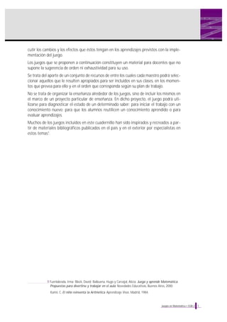 cutir los cambios y los efectos que éstos tengan en los aprendizajes previstos con la implementación del juego.
Los juegos que se proponen a continuación constituyen un material para docentes que no
supone la sugerencia de orden ni exhaustividad para su uso.
Se trata del aporte de un conjunto de recursos de entre los cuales cada maestro podrá seleccionar aquellos que le resulten apropiados para ser incluidos en sus clases, en los momentos que prevea para ello y en el orden que corresponda según su plan de trabajo.
No se trata de organizar la enseñanza alrededor de los juegos, sino de incluir los mismos en
el marco de un proyecto particular de enseñanza. En dicho proyecto, el juego podrá utilizarse para diagnosticar el estado de un determinado saber; para iniciar el trabajo con un
conocimiento nuevo; para que los alumnos reutilicen un conocimiento aprendido o para
evaluar aprendizajes.
Muchos de los juegos incluidos en este cuadernillo han sido inspirados y recreados a partir de materiales bibliográficos publicados en el país y en el exterior por especialistas en
estos temas1.

1 Fuenlabrada, Irma; Block, David; Balbuena, Hugo y Carvajal, Alicia. Juega y aprende Matemática.
Propuestas para divertirse y trabajar en el aula. Novedades Educativas, Buenos Aires, 2000.
Kamii, C. El niño reinventa la Aritmética. Aprendizaje Visor, Madrid, 1984.

Juegos en Matemática • EGB 2

7

 