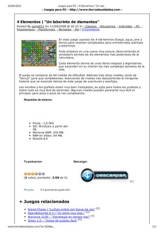 26/04/2011                           Juegos para PC » 4 Elementos | “Un lab…
                          - Juegos para PC - http://www.tierradesoldados.com -



      4 Elementos | “Un laberinto de diamantes”
      Posted By osiris831 On 11/04/2008 @ 20:25 In - Clasicos, - Educativos, - Infantiles, - PC, -
      Pasatiempos, - Plataformas, - Remakes, - Rol | 9 Comments


                                          En este juego usamos los 4 elementros (fuego, agua, aire y
                                          tierra) para resolver complicados pero entretenidos acertijos
                                          y laberintos.

                                          Todo empieza en una cueva muy oscura, descrubriendo el
                                          verdadero sentido de los elementos mas poderosos de la
                                          naturaleza.

                                          Cada elemento deriva de unos libros magicos y legendarios
                                          que esconden en su interior los mas complejos secretos de la
                                          vida.

        El juego se compone de 64 niveles de dificultad. Ademas trae otros niveles, como de
        “bonus” para que completemos. Avanzando de niveles iras descubriendo la intrigante
        historia que se esconde detras de este juego de aventuras y acertijos.

        Los sonidos y los graficos estan muy bien trabajados, es apto para todos los publicos y
        sobre todo es muy facil de aprender. Algunos niveles pueden parecerte muy facil al
        principio, pero poco a poco se iran complicando.

             Requisitos de sistema:




                    Proce.: 1,0 GHz
                    SO: Window s a partir del
                    98.
                    Memoria RAM: 256 MB.
                    RAM en Vídeo: 64 MB.
                    DirectX 8.0




             Tu puntuacion:                             Descargar:




             (2 votos, promedio: 3.50 de 6)
                                                                                             [1]


             Me gusta    A 3 personas les gusta esto.




        + Juegos relacionados
                Grand Chase | “Luchas online con toque de rpg” [2]
                OpenAlchemist 0.3 | “Un tetris muy loco.” [3]
                W arzone 2100 – “Estrategia en tiempo real” [4]
                Simsu 1.0 – “Juego de sudoku facil” [5]

www.tierradesoldados.com/?p=926&p…                                                                        1/2
 