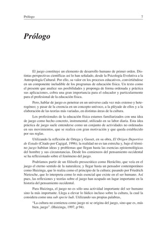 Prólogo
El juego constituye un elemento de desarrollo humano de primer orden. Dis-
tintas perspectivas científicas así lo han señalado, desde la Psicología Evolutiva a la
Antropología Cultural. Por ello, su valor en los procesos educativos, convirtiéndose
en un componente ineludible de los programas de educación física. Un texto como
el presente que analice sus posibilidades y proponga de forma ordenada y práctica
sus aplicaciones, cobra una gran importancia para el educador y particularmente
para el profesional de la educación física.
Pero, hablar de juego es penetrar en un universo cada vez más extenso y hete-
rogéneo; y pasar de la creencia en un concepto unívoco, a la pléyade de ellos y a la
elaboración de las teorías más variadas, en distintas áreas de la cultura.
Los profesionales de la educación física estamos familiarizados con una idea
de juego como hecho concreto, instrumental, utilizado en su labor diaria. Esta idea
práctica de juego suele entenderse como un conjunto de actividades no ordenadas
en sus movimientos, que se realiza con gran motivación y que queda establecido
por sus reglas.
Utilizando la reflexión de Ortega y Gasset, en su obra, El Origen Deportivo
de Estado (Citado por Cagigal, 1996); la realidad no es tan estrecha y, bajo el térmi-
no juego habitan ideas y problemas que llegan hasta las esencias epistemológicas
del hombre y sus circunstancias. Desde los comienzos del pensamiento occidental
se ha reflexionado sobre el fenómeno del juego.
Podríamos partir de un filósofo presocrático como Heráclito, que veía en el
juego el eterno sentido de la naturaleza; y llegar hasta un pensador contemporáneo
como Huizinga, que lo realza como el principio de la cultura; pasando por Friedrich
Nietzsche, que lo interpreta como lo más esencial que existe en el ser humano. Así
pues, las reflexiones y teorías sobre el juego han ocupado un lugar importante en la
historia del pensamiento occidental.
Para Huizinga, el juego no es sólo una actividad importante del ser humano
sino la más importante. Llega a elevar lo lúdico incluso sobre la cultura, la cual la
considera como una sub specie ludi. Utilizando sus propias palabras,
“La cultura no comienza como juego ni se origina del juego, sino que es, más
bien, juego”. (Huizinga, 1997, p 94).
Prólogo 7
 