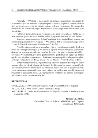 Nietzsche (1973) trata el juego como un impulso, un principio ontológico de
la naturaleza y el ser humano. El juego supone la esencia originaria y auténtica de la
libertad como proyección de nuevos valores y de nuevos mundos de valores. La
creatividad del hombre es juego. Representado por el juego libre de los niños y de
los artistas.
Hablar de juego, tanto para Huizinga como para Nietzsche, es hablar de lo
más auténtico que existe en el hombre, quien al jugar desarrolla su ser más íntimo.
Situados en nuestro ámbito de las Ciencias de la Actividad Física, uno de sus
autores más paradigmáticos, Cagigal (1996, obra de 1957) considera al juego como
“...uno de los radicales modos de ser humano”. (p. 24).
Por ello, disponer de un texto sobre el juego bien fundamentado desde un
punto de vista epistemológico y desarrollado a partir de esos principios, convirtién-
dolo en un instrumento práctico para los docentes, me parece una tarea loable y
necesaria. Precisamente, esto es lo que los autores, que forman un equipo de trabajo
que ha investigado extensamente el fenómeno, han conseguido en la presente obra:
El Juego en la Educación Física de los 12 a los 14 años. Primer Ciclo de la ESO.
El texto ofrece claridad, organización y utilidad. Sigue un hilo lógico, como
un gran silogismo desde el principio hasta el fin. Organiza los juegos en función de
los contenidos típicos de las clases de educación física, para que el docente dispon-
ga de un instrumento versátil, motivante y eficaz para el logro de sus objetivos en el
programa de educación física. La adaptación del formato a las nuevas tecnologías
informáticas lo hacen más actual y útil.
REFERENCIAS
CAGIGAL, J.M. (1996): Obras Completas. Cádiz: Comité Olímpico Español.
HUIZINGA, J. (1997): Homo Ludens. Barcelona: Altaya.
NIETZSCHE, F. (1973): El Nacimiento de la Tragedia. Madrid: Alianza (edición
original de 1872).
Antonio Oña Sicilia
Facultad de Ciencias de la Actividad Física y del Deporte
Universidad de Granada
8 LOS JUEGOS EN LA EDUCACIÓN FÍSICA DE LOS 12 A LOS 14 AÑOS
 