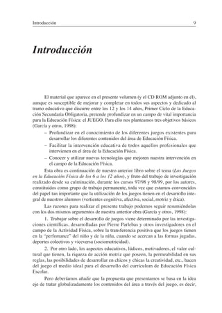 Introducción
El material que aparece en el presente volumen (y el CD ROM adjunto en él),
aunque es susceptible de mejorar y completar en todos sus aspectos y dedicado al
tramo educativo que discurre entre los 12 y los 14 años, Primer Ciclo de la Educa-
ción Secundaria Obligatoria, pretende profundizar en un campo de vital importancia
para la Educación Física: el JUEGO. Para ello nos planteamos tres objetivos básicos
(García y otros, 1998):
– Profundizar en el conocimiento de los diferentes juegos existentes para
desarrollar los diferentes contenidos del área de Educación Física.
– Facilitar la intervención educativa de todos aquellos profesionales que
intervienen en el área de la Educación Física.
– Conocer y utilizar nuevas tecnologías que mejoren nuestra intervención en
el campo de la Educación Física.
Esta obra es continuación de nuestro anterior libro sobre el tema (Los Juegos
en la Educación Física de los 6 a los 12 años), y fruto del trabajo de investigación
realizado desde su culminación, durante los cursos 97/98 y 98/99, por los autores,
constituidos como grupo de trabajo permanente, toda vez que estamos convencidos
del papel tan importante que la utilización de los juegos tienen en el desarrollo inte-
gral de nuestros alumnos (vertientes cognitiva, afectiva, social, motriz y ética).
Las razones para realizar el presente trabajo podemos seguir resumiéndolas
con los dos mismos argumentos de nuestra anterior obra (García y otros, 1998):
1. Trabajar sobre el desarrollo de juegos viene determinado por las investiga-
ciones científicas, desarrolladas por Pierre Parlebas y otros investigadores en el
campo de la Actividad Física, sobre la transferencia positiva que los juegos tienen
en la “perfomance” del niño y de la niña, cuando se acercan a las formas jugadas,
deportes colectivos y viceversa (sociomotricidad).
2. Por otro lado, los aspectos educativos, lúdicos, motivadores, el valor cul-
tural que tienen, la riqueza de acción motriz que poseen, la permeabilidad en sus
reglas, las posibilidades de desarrollar en chicos y chicas la creatividad, etc., hacen
del juego el medio ideal para el desarrollo del currículum de Educación Física
Escolar.
Pero deberíamos añadir que la propuesta que presentamos se basa en la idea
eje de tratar globalizadamente los contenidos del área a través del juego, es decir,
Introducción 9
 