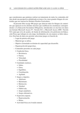 que consideramos que podemos realizar un tratamiento de todos los contenidos del
área desde una perspectiva globalizada en torno a los cinco grandes bloques de con-
tenidos que nos marcan los distintos Diseños Curriculares.
El presente libro recoge 400 juegos que abarcan todos los bloques de conteni-
dos que aparecen en los distintos decretos que establecen las enseñanzas correspon-
dientes a la Educación Secundaria Obligatoria, introducidos en una base de datos
(en formato Microsoft Access 97 –Versión 8.0– y Microsoft Access 2000 –Versión
9.0–) para que sirva de ayuda y de fuente de información a los profesores de Educa-
ción Física que trabajen en esta etapa, facilitándoles de esta manera su labor educa-
tiva. Esta base de datos nos permite seleccionar juegos en función de:
– Lugar de práctica del juego.
– Material que se utiliza.
– Objetivo (formulado en término de capacidad) que desarrolla.
– Organización del grupo/clase.
– Contenidos presentes en cada juego:
• Condición física.
• + Resistencia.
• + Fuerza.
• + Velocidad.
• + Flexibilidad.
• Cualidades motrices.
• + Saltos.
• + Giros.
• + Equilibrio.
• + Coordinación.
• + Agilidad.
• Juegos y deportes.
• + Atletismo.
• + Balonmano.
• + Baloncesto.
• + Voleibol.
• + Fútbol-sala.
• + Juegos populares.
• + Juegos alternativos.
• Expresión corporal.
• + Representación.
• + Ritmo.
• Actividad física en el medio natural.
10 LOS JUEGOS EN LA EDUCACIÓN FÍSICA DE LOS 12 A LOS 14 AÑOS
 