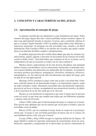 2. CONCEPTO Y CARACTERÍSTICAS DEL JUEGO
2.1. Aproximación al concepto de juego
La primera cuestión que nos planteamos es qué entendemos por juego. Todos
tenemos del juego alguna idea más o menos perfilada, incluso seríamos capaces de
hacer una aproximación basada en nuestras vivencias, pero ¿realmente sabemos lo
que es el juego? Según González (1987) la palabra juego abarca muy diferentes y
numerosas acepciones. Se designan con ella actividades muy variadas y de difícil
delimitación. Para Castejón (1999) es un término tan evocador, que puede confun-
dirse en un laberinto de dobles sentidos e interpretaciones.
La palabra juego proviene del vocablo latino iocus, que para los romanos sig-
nificó broma, alegría, jolgorio o diversión. El diccionario de las Ciencias de la Edu-
cación lo define como: “Actividad lúdica que comporta un fin en sí misma, con la
independencia de que en ocasiones se realice con un valor extrínseco”.
Muchos autores, representantes de las más diversas disciplinas, han intentado
definir el juego, encontrándose con las consecuentes limitaciones al pretender ence-
rrar en pocas palabras una dimensión casi inabarcable del ser humano. Así podemos
encontrar posturas psicológicas, pedagógicas, filosóficas, biológicas, históricas,
antropológicas, etc. En cada una de ellas encontraremos una óptica del juego, pero
no deja de ser una óptica parcial.
Huizinga (1972) considera el juego como una acción o actividad libre volun-
taria, realizada dentro de un determinado tiempo y un determinado espacio, según
un orden sometido a reglas, libremente consentidas pero absolutamente imperiosas,
provista de un fin en sí misma, acompañada de una sensación de tensión y de júbilo,
y de la conciencia de ser de otro modo que en la vida real.
Destaca en esta definición la importancia que tiene el juego para la persona
como ser social, ya que tiene que cumplir unas reglas que son libremente aceptadas
y, además, todo con diversión.
Callois (1958), indica que la función propia del juego es el juego en sí mismo.
Éste ejercita unas aptitudes que son las mismas que sirven para el estudio y para las
actividades serias de adulto.
Rüssel (1970), que ha estudiado el juego desde el campo de la psicología,
afirma que “el juego es una actividad generadora de placer que no se realiza con
una finalidad exterior a ella, sino por sí misma”.
Lavega (1998) y Puig (1994) recogen la siguiente definición de Zapata: “El
juego infantil es medio de expresión, instrumento de conocimiento, factor de socia-
bilización, regulador y compensador de la afectividad, un efectivo instrumento de
CONCEPTUALIZACIÓN 15
 