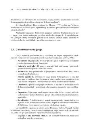 desarrollo de las estructuras del movimiento; en una palabra, resulta medio esencial
de organización, desarrollo y afirmación de la personalidad”.
Severiano Rodríguez Herrero, citado por Moreno (1999), señala que “el juego
infantil es una actividad pura, espontánea y placentera que contribuye al desarrollo
integral del niño”.
Analizando todas estas definiciones podemos sintetizar de alguna manera que
el juego es un fenómeno integral que abarca todos los campos del desarrollo huma-
no. Castejón (1999) consideran que éste es un factor a tener en cuenta a la hora de
exprimir todas las posibilidades que el juego nos proporciona.
2.2. Características del juego
Con el objeto de profundizar en el estudio de los juegos recogemos a conti-
nuación cuáles son sus características más significativas (García y otros, 1998):
– Placentero: El juego debe producir placer a quién lo practica y no suponer
en ningún caso motivo de frustración.
– Natural y motivador: El juego es una actividad motivadora y por consi-
guiente el niño la practica de forma natural.
– Voluntario: Hay que entender el juego como una actividad libre, nunca
obligada desde el exterior.
– Mundo aparte: La práctica del juego evade de la realidad, se sale del
marco de lo cotidiano, introduciendo al niño o adulto en un mundo paralelo
y de ficción y logrando satisfacciones que no se alcanzan en la vida real.
– Creador: La práctica del juego favorecerá el desarrollo de la creatividad
de la espontaneidad y contribuirá a favorecer un desarrollo más equilibra-
do.
– Expresivo: El juego es un elemento favorecedor de la exteriorización de
sentimientos y comportamientos que en situaciones normales mantenemos
reprimidas.
– Socializador: Probablemente es una de sus principales características, en
especial en las primeras edades escolares. Su práctica favorece el desarrollo
de hábitos de cooperación, convivencia y trabajo en equipo.
Lavega (1998), siguiendo a autores como Huizinga, Callois, Cagigal, Bandet
y Sarazanas entre otros, vislumbra en el concepto de juego una serie de característi-
cas, entre las que considera más representativas las siguientes:
– El juego es una actividad libre. Es un acometer voluntario, nadie está
obligado a jugar forzosamente.
16 LOS JUEGOS EN LA EDUCACIÓN FÍSICA DE LOS 12 A LOS 14 AÑOS
 
