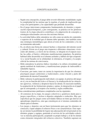 – Según esta concepción, el juego debe revestir diferentes modalidades según
la complejidad de las normas que lo regulan, el grado de implicación que
exija a los participantes y las capacidades que pretende desarrollar.
– En el juego intervienen componentes fundamentales de dominio y organi-
zación espacio/temporal, y por consiguiente, su práctica en los primeros
tramos de la etapa educativa contribuye a la adquisición de conceptos y
estrategias relacionadas con esas dos nociones básicas.
– La actividad lúdica debe entenderse no sólo como un núcleo de contenidos
o aspectos de la realidad que el alumno debe aprender, sino también como
una estrategia metodológica que afecta al resto de los contenidos y les da
un tratamiento adecuado.
– Es, en efecto una forma de conocer hechos y situaciones del entorno social
y cultural. Existe en el juego una respuesta a diferentes situaciones viven-
ciales del alumno, y a través de las mismas, se integran en el espacio esco-
lar, las calles, el barrio y diferentes manifestaciones populares. Su práctica
habitual debe desarrollar en el alumno actitudes y hábitos de tipo cooperati-
vo y social basados en la solidaridad, la tolerancia, el respeto y la acepta-
ción de las normas de convivencia.
– Debe entenderse la práctica lúdica vinculada a la cultura circundante que
aporta multitud de tradiciones y manifestaciones propias de indiscutible e
indudable riqueza.
– Conviene, por tanto, tener en cuenta la importancia de que los alumnos
practiquen juegos autóctonos y tradicionales, como vínculo y parte del
patrimonio de nuestra Comunidad.
– Debe valorarse la participación individual y en equipo, la práctica del juego
en sí y no en función del éxito o el fracaso y la erradicación de las situacio-
nes agresivas, violencia y desprecio hacia los demás. Es necesario también,
la aceptación de las limitaciones propias y ajenas, la integración en el papel
que le corresponde y el respeto a las normas y reglas establecidas.
Estas consideraciones podríamos completarlas con las siguientes:
– Al comienzo de la etapa, los juegos colectivos y genéricos darán paso a
juegos específicos, e incluso a deportes adaptados o reducidos. Hay que
especificar que los juegos como actividades lúdicas no tiene que derivar en
aprendizajes deportivos, sino que constituyen en sí mismos contenidos de
interés para el alumno.
– Los juegos y deportes son un buen instrumento para que los alumnos se
conozcan y sepan adaptar el esfuerzo físico a sus características. Esto supo-
ne así mismo la posibilidad de lograr una adecuación del rol personal en los
distintos grupos y equipos, poniendo al servicio de las actividades colecti-
vas su máxima participación, aceptando su propio trabajo y el de los demás
como elemento integrador del esfuerzo colectivo. También suponen un
CONCEPTUALIZACIÓN 19
 