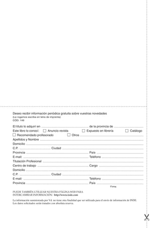 La información suministrada por Vd. no tiene otra finalidad que ser utilizada para el envío de información de INDE.
Los datos solicitados serán tratados con absoluta reserva.
Deseo recibir información periódica gratuita sobre vuestras novedades
(Le rogamos escriba en letra de imprenta)
CÓD. 149
El título lo adquirí en ..................................................................................... de la provincia de .....................................................
Este libro lo conocí: Anuncio revista Expuesto en librería Catálogo
Recomendado profesorado Otros ..................................................................................................................
Apellidos y Nombre ..........................................................................................................................................................................................
Domicilio ...................................................................................................................................................................................................................
C.P. ........................................................ Ciudad ..................................................................................................................................................
Provincia ................................................................................................................ País ....................................................................................
E-mail: ..................................................................................................................... Teléfono ...........................................................................
Titulación Profesional .....................................................................................................................................................................................
Centro de trabajo ............................................................................................ Cargo ................................................................................
Domicilio ...................................................................................................................................................................................................................
C.P. ........................................................ Ciudad ..................................................................................................................................................
E-mail: ..................................................................................................................... Teléfono ...........................................................................
Provincia ................................................................................................................ País ....................................................................................
Firma
PUEDE TAMBIÉN UTILIZAR NUESTRA PÁGINA WEB PARA
INTERCAMBIAR INFORMACIÓN: http://www.inde.com
 