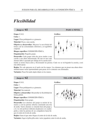 JUEGOS PARA EL DESARROLLO DE LA CONDICIÓN FÍSICA 61
Etapa: E.S.O.
Ciclo: 1
Lugar: Pista polideportiva o gimnasio.
Material: Picas y una cuerda.
Objetivo a desarrollar: Mejorar la movilidad del
tronco, de las extremidades inferiores y el equilibrio
corporal.
Bloque específico: CONDICIÓN FÍSICA.
Organización: Pequeño grupo.
Desarrollo: Cada grupo sitúa dos picas atadas a una
cuerda a una altura determinada. De uno en uno cada
alumno debe ir pasando por debajo de la cuerda incli-
nando su tronco hacia atrás y flexionando las piernas. Cada vez se irá bajando la cuerda y será
más difícil pasar.
Reglas: No vale apoyarse en el suelo con las manos. Los alumnos que no pasan una altura deter-
minada tienen varias oportunidades para pasar, de lo contrario son eliminados.
Variantes: Pasar llevando algún objeto en las manos.
Etapa: E.S.O.
Ciclo: 1
Lugar: Pista polideportiva o gimnasio.
Material: Sin material.
Objetivo a desarrollar: Desarrollar la flexibilidad de
forma global.
Bloque específico: CONDICIÓN FÍSICA.
Organización: Gran grupo.
Desarrollo: Los alumnos del grupo se unirán de las
manos y con las piernas abiertas simulando una tela
de araña. Varios alumnos se situarán fuera del grupo y
a la voz del profesor deberán desplazarse en cuadru-
pedia y entre las piernas de sus compañeros hasta lle-
gar al centro de la tela de araña.
Reglas: Gana el que antes llegue al centro de la tela de araña.
Variantes: Jugar al pilla-pilla entre varios jugadores entre la tela de araña.
Juego n.º 62 TELA DE ARAÑA
Juego n.º 61 PASO A NIVEL
Gráfico:
Gráfico:
Flexibilidad
 