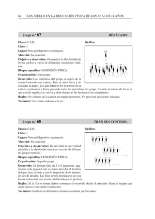 64 LOS JUEGOS EN LA EDUCACIÓN FÍSICA DE LOS 12 A LOS 14 AÑOS
Etapa: E.S.O.
Ciclo: 1
Lugar: Pista polideportiva o gimnasio.
Material: Sin material.
Objetivo a desarrollar: Desarrollar la flexibilidad de
forma global a través de diferentes situaciones lúdi-
cas.
Bloque específico: CONDICIÓN FÍSICA.
Organización: Gran grupo.
Desarrollo: Los miembros del grupo se cogen de la
mano formando una cadena. Uno se sitúa fuera y de
espaldas al grupo. Los que están en los extremos de la
cadena comienzan a liarse pasando entre los miembros del grupo. Cuando terminan de liarse el
que está de espaldas se vuelve y debe desatar el lío hecho por sus compañeros.
Reglas: No soltarse de la cadena en ningún momento. No provocar posiciones forzadas.
Variantes: Liar varias cadenas a la vez.
Etapa: E.S.O.
Ciclo: 1
Lugar: Pista polideportiva o gimnasio.
Material: Sin material.
Objetivo a desarrollar: Desarrollar la movilidad
articular y la elasticidad muscular a través de diferen-
tes juegos motrices.
Bloque específico: CONDICIÓN FÍSICA.
Organización: Pequeño grupo.
Desarrollo: Se forman filas de 5 o 6 jugadores, aga-
rrando cada jugador con su mano derecha el hombro
del que tiene delante y con la izquierda el pie izquier-
do del de delante. Las filas deben desplazarse de esta
forma realizando un circuito establecido por el profesor.
Reglas: Si la fila se rompe deben comenzar el recorrido desde el principio. Gana el equipo que
antes realice el recorrido establecido.
Variantes: Cambiar los diferentes circuitos a realizar por los niños.
Juego n.º 67 DESÁTAME
Juego n.º 68 TREN SIN CONTROL
Gráfico:
Gráfico:
 