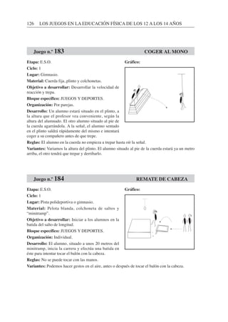 126 LOS JUEGOS EN LA EDUCACIÓN FÍSICA DE LOS 12 A LOS 14 AÑOS
Etapa: E.S.O.
Ciclo: 1
Lugar: Gimnasio.
Material: Cuerda fija, plinto y colchonetas.
Objetivo a desarrollar: Desarrollar la velocidad de
reacción y trepa.
Bloque específico: JUEGOS Y DEPORTES.
Organización: Por parejas.
Desarrollo: Un alumno estará situado en el plinto, a
la altura que el profesor vea conveniente, según la
altura del alumnado. El otro alumno situado al pie de
la cuerda agarrándola. A la señal, el alumno sentado
en el plinto saldrá rápidamente del mismo e intentará
coger a su compañero antes de que trepe.
Reglas: El alumno en la cuerda no empieza a trepar hasta oír la señal.
Variantes: Variamos la altura del plinto. El alumno situado al pie de la cuerda estará ya un metro
arriba, el otro tendrá que trepar y derribarlo.
Etapa: E.S.O.
Ciclo: 1
Lugar: Pista polideportiva o gimnasio.
Material: Pelota blanda, colchoneta de saltos y
“minitramp”.
Objetivo a desarrollar: Iniciar a los alumnos en la
batida del salto de longitud.
Bloque específico: JUEGOS Y DEPORTES.
Organización: Individual.
Desarrollo: El alumno, situado a unos 20 metros del
minitramp, inicia la carrera y efectúa una batida en
éste para intentar tocar el balón con la cabeza.
Reglas: No se puede tocar con las manos.
Variantes: Podemos hacer gestos en el aire, antes o después de tocar el balón con la cabeza.
Juego n.º 183 COGER AL MONO
Juego n.º 184 REMATE DE CABEZA
Gráfico:
Gráfico:
 