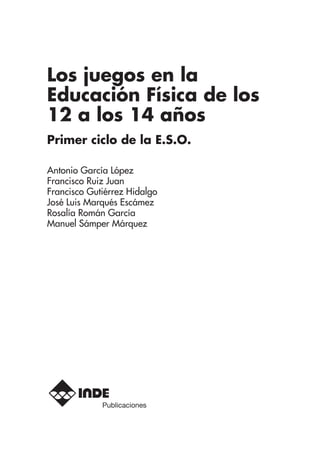 Los juegos en la
Educación Física de los
12 a los 14 años
Primer ciclo de la E.S.O.
Antonio García López
Francisco Ruiz Juan
Francisco Gutiérrez Hidalgo
José Luis Marqués Escámez
Rosalía Román García
Manuel Sámper Márquez
Publicaciones
 