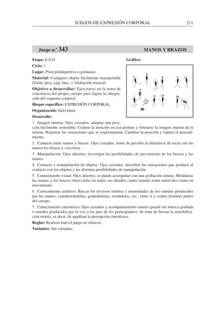 JUEGOS DE EXPRESIÓN CORPORAL 211
Etapa: E.S.O.
Ciclo: 1
Lugar: Pista polideportiva o gimnasio.
Material: Cualquier objeto fácilmente manipulable
(listón, pica, caja, lata...). Grabación musical.
Objetivo a desarrollar: Ejercitarse en la toma de
conciencia del propio cuerpo para lograr la integra-
ción del esquema corporal.
Bloque específico: EXPRESIÓN CORPORAL.
Organización: Individual.
Desarrollo:
1. Imagen interna. Ojos cerrados, adoptar una posi-
ción fácilmente sostenible. Centrar la atención en esa postura y formarse la imagen interna de la
misma. Registrar las sensaciones que se experimentan. Cambiar la posición y repetir el procedi-
miento.
2. Contacto entre manos y brazos. Ojos cerrados, tratar de percibir la diferencia de tocar con las
manos los brazos y viceversa.
3. Manipulación. Ojos abiertos, investigar las posibilidades de movimiento de los brazos y las
manos.
4. Contacto y manipulación de objetos. Ojos cerrados, descubrir las sensaciones que produce el
contacto con los objetos y las distintas posibilidades de manipulación.
5. Conocimiento visual. Ojos abiertos, se puede acompañar con una grabación sonora. Mirándose
las manos y los brazos observarlos en todos sus detalles, tanto cuando estén inmóviles como en
movimiento.
6. Conocimiento auditivo. Buscar los diversos timbres e intensidades de los sonidos producidos
por las manos, castañeteándolas, golpeándolas, rozándolas, etc., entre sí y contra distintas partes
del cuerpo.
7. Conocimiento cinestésico. Ojos cerrados y acompañamiento sonoro (puede ser música grabada
o sonidos producidos por la voz o los pies de los participantes). Se trata de buscar la sensibiliza-
ción motriz, es decir, de agudizar la percepción cinestésica.
Reglas: Realizar todo el juego en silencio.
Variantes: Sin variantes.
Juego n.º 343 MANOS Y BRAZOS
Gráfico:
 