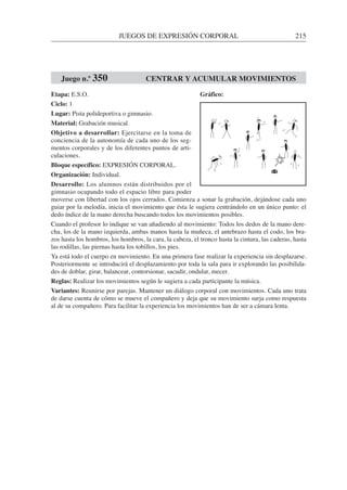 JUEGOS DE EXPRESIÓN CORPORAL 215
Etapa: E.S.O.
Ciclo: 1
Lugar: Pista polideportiva o gimnasio.
Material: Grabación musical.
Objetivo a desarrollar: Ejercitarse en la toma de
conciencia de la autonomía de cada uno de los seg-
mentos corporales y de los diferentes puntos de arti-
culaciones.
Bloque específico: EXPRESIÓN CORPORAL.
Organización: Individual.
Desarrollo: Los alumnos están distribuidos por el
gimnasio ocupando todo el espacio libre para poder
moverse con libertad con los ojos cerrados. Comienza a sonar la grabación, dejándose cada uno
guiar por la melodía, inicia el movimiento que ésta le sugiera centrándolo en un único punto: el
dedo índice de la mano derecha buscando todos los movimientos posibles.
Cuando el profesor lo indique se van añadiendo al movimiento: Todos los dedos de la mano dere-
cha, los de la mano izquierda, ambas manos hasta la muñeca, el antebrazo hasta el codo, los bra-
zos hasta los hombros, los hombros, la cara, la cabeza, el tronco hasta la cintura, las caderas, hasta
las rodillas, las piernas hasta los tobillos, los pies.
Ya está todo el cuerpo en movimiento. En una primera fase realizar la experiencia sin desplazarse.
Posteriormente se introducirá el desplazamiento por toda la sala para ir explorando las posibilida-
des de doblar, girar, balancear, contorsionar, sacudir, ondular, mecer.
Reglas: Realizar los movimientos según le sugiera a cada participante la música.
Variantes: Reunirse por parejas. Mantener un diálogo corporal con movimientos. Cada uno trata
de darse cuenta de cómo se mueve el compañero y deja que su movimiento surja como respuesta
al de su compañero. Para facilitar la experiencia los movimientos han de ser a cámara lenta.
Juego n.º 350 CENTRAR Y ACUMULAR MOVIMIENTOS
Gráfico:
 