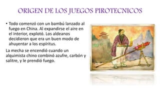 ORIGEN DE LOS JUEGOS PIROTECNICOS
• Todo comenzó con un bambú lanzado al
fuego en China. Al expandirse el aire en
el interior, explotó. Los aldeanos
decidieron que era un buen modo de
ahuyentar a los espíritus.
La mecha se encendió cuando un
alquimista chino combinó azufre, carbón y
salitre, y le prendió fuego.
 
