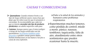 CAUSAS Y CONSECUENCIAS
 Quemaduras. Cuando estamos frente a un
tipo de fuego artificial casero, nunca hay que
dejar que los niños sean los que lo preparen o
enciendan. Es recomendable que cada vez
que se intente encender este tipo de producto
pirotécnico, un adulto supervise cada paso.
 Lesiones. Aunque parece que el único peligro
o riesgo de los fuegos artificiales son las
quemaduras, las lesiones también están
presentes y pueden causar graves daños,
incluso mutilaciones en las manos o los pies a
causa de una explosión.
Daño a la salud de los animales y
humanos como problemas
respiratorios
Experimentan muchos temores,
como pérdida de control, miedo
a morir, pánico, nauseas,
temblores, taquicardia, falta de
aire, aturdimiento entre otros
sentimientos que pueden
ocasionar hasta la muerte.
 