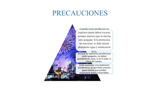 PRECAUCIONES
Cuando estos productos no
exploten jamás deben tocarse,
aunque parezca que la mecha
está apagada. Si la pirotecnia
no funciona, se debe lanzar
abundante agua y mantenerse
lejos.
Aunque los explosivos pirotécnicos
estén apagados, no deben
guardarse en casas, ni en la ropa, ni
cerca del cuerpo.
Evitar acercarse a los explosivos
pirotécnicos, ya que éstos emanan
gases tóxicos que pueden
ocasionarle daños irreversibles.
 