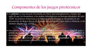Componentes de los juegos pirotécnicos
 La pólvora es una mezcla inventada en China aproximadamente a finales del
siglo IX que los bizantinos y los árabes introdujeron en Europa alrededor del año
1200. La primera referencia a su fabricación en Europa se encuentra en un
documento de Roger Bacon, la Epístola de secretis operibus Artis et Naturae, et de
milítate Magiae (ca. 1250).
 Los colores de los fuegos artificiales se derivan de una amplia variedad de sales o
polvos metálicos. La variación de los pellets de la pólvora así como la cantidad de
humedad se utiliza para aumentar significativamente el tiempo de combustión a
los efectos de la pirotecnia. La adición de sales metálicas produce una variedad
muy grande de colores cuando se produce la ignición de la pólvora.
 