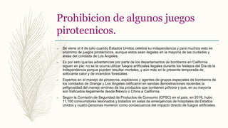 Prohibicion de algunos juegos
pirotecnicos.
– Se viene el 4 de julio cuando Estados Unidos celebra su independencia y para muchos esto es
sinónimo de juegos pirotécnicos, aunque estos sean ilegales en la mayoría de las ciudades y
áreas del condado de Los Ángeles.
– Es por esto que las advertencias por parte de los departamentos de bomberos en California
siguen en pie: no se te ocurra utilizar fuegos artificiales ilegales durante los festejos del Día de la
Independencia porque pueden resultar mortales, y aún más en la presente temporada de
sofocante calor y de incendios forestales.
– Expertos en el manejo de pirotecnia, explosivos y agentes de grupos especiales de bomberos de
los condados de Orange y Los Ángeles ratificaron en sendas demostraciones recientes la
peligrosidad del manejo erróneo de los productos que contienen pólvora y que, en su mayoría
son traficados ilegalmente desde México o China a California.
– Según la Comisión de Seguridad de Productos de Consumo (CPSC) en el país, en 2016, hubo
11,100 consumidores lesionados y tratados en salas de emergencias de hospitales de Estados
Unidos y cuatro personas murieron como consecuencia del impacto directo de fuegos artificiales.
 