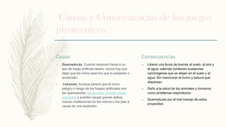 Causas y Consecuencias de los juegos
pirotecnicos.
Causa
– Quemaduras. Cuando estamos frente a un
tipo de fuego artificial casero, nunca hay que
dejar que los niños sean los que lo preparen o
enciendan.
– Lesiones. Aunque parece que el único
peligro o riesgo de los fuegos artificiales son
las quemaduras, las lesiones también están
presentes y pueden causar graves daños,
incluso mutilaciones en las manos o los pies a
causa de una explosión.
Consecuencias
– Liberar una lluvia de toxinas al suelo, al aire y
al agua; además contienen sustancias
carcinógenas que se alojan en el suelo y el
agua. Sin mencionar el humo y basura que
dispersan.
– Daño a la salud de los animales y humanos
como problemas respiratorios
– Quemaduras por el mal manejo de estos
proyectiles
 