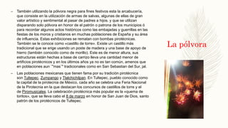 La pólvora
– También utilizando la pólvora negra para fines festivos esta la arcabucería,
que consiste en la utilización de armas de salvas, algunas de ellas de gran
valor artístico y sentimental al pasar de padres a hijos. y que se utilizan
disparando solo pólvora en honor de el patrón o patrona de los municipios ó
para recordar algunos actos históricos como las embajadas y guerrillas en las
fiestas de los moros y cristianos en muchas poblaciones de España y su área
de influencia. Estas exhibiciones se rematan con bombas pirotécnicas.
También se le conoce como «castillo de torre». Existe un castillo más
tradicional que se erige usando un poste de madera y una base de apoyo de
hierro (también conocido como de morillo). Este es de menor altura, sus
estructuras están hechas a base de carrizo lleva una cantidad menor de
artificios pirotécnicos y en los últimos años ya no es tan común, amenos que
en poblaciones aun ¨"mas¨" tradicionales como en San Sebastian del Sur, jal.
– Las poblaciones mexicanas que tienen fama por su tradición pirotécnica
son Tultepec, Zumpango y Tlalchichilpan. En Tultepec, pueblo conocido como
la capital de la pirotecnia de México, cada año se celebra una Feria Nacional
de la Pirotecnia en la que destacan los concursos de castillos de torre y el
de Piromusicales. La celebración pirotécnica más popular es la «quema de
toritos», que se lleva cabo el 8 de marzo en honor de San Juan de Dios, santo
patrón de los pirotécnicos de Tultepec.
 