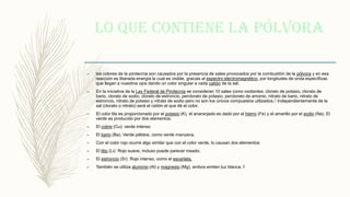 Lo que contiene la pólvora
– los colores de la pirotecnia son causados por la presencia de sales provocados por la combustión de la pólvora y en esa
reacción es liberada energía la cual es visible, gracias al espectro electromagnético, por longitudes de onda específicas
que llegan a nuestros ojos dando un color singular a cada catión de la sal.
– En la iniciativa de la Ley Federal de Pirotecnia se consideran 10 sales como oxidantes: clorato de potasio, clorato de
bario, clorato de sodio, clorato de estroncio, perclorato de potasio, perclorato de amonio, nitrato de bario, nitrato de
estroncio, nitrato de potasio y nitrato de sodio pero no son los únicos compuestos utilizados.1​ Independientemente de la
sal (clorato o nitrato) será el catión el que dé el color.
– El color lila es proporcionado por el potasio (K), el anaranjado es dado por el hierro (Fe) y el amarillo por el sodio (Na). El
verde es producido por dos elementos:
– El cobre (Cu): verde intenso
– El bario (Ba). Verde pálidos, como verde manzana.
– Con el color rojo ocurre algo similar que con el color verde, lo causan dos elementos:
– El litio (Li): Rojo suave, incluso puede parecer rosado.
– El estroncio (Sr): Rojo intenso, como el escarlata.
– También se utiliza aluminio (Al) y magnesio (Mg), ambos emiten luz blanca. 2
 