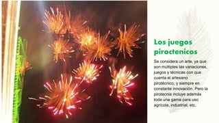 Los juegos
piroctenicos
Se considera un arte, ya que
son múltiples las variaciones,
juegos y técnicas con que
cuenta el artesano
pirotécnico, y siempre en
constante innovación. Pero la
pirotecnia incluye además
toda una gama para uso
agrícola, industrial, etc.
 