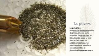 La pólvora
La pólvora es
una mezcla deflagrante utiliza
da principalmente como
propulsor de proyectiles en
las armas de fuego y, con
fines acústicos en los
juegos pirotécnicos. La
palabra pólvora se refiere
concretamente a la
denominada pólvora negra.
 