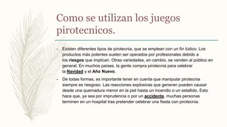Como se utilizan los juegos
pirotecnicos.
– Existen diferentes tipos de pirotecnia, que se emplean con un fin lúdico. Los
productos más potentes suelen ser operados por profesionales debido a
los riesgos que implican. Otras variedades, en cambio, se venden al público en
general. En muchos países, la gente compra pirotecnia para celebrar
la Navidad y el Año Nuevo.
– De todas formas, es importante tener en cuenta que manipular pirotecnia
siempre es riesgoso. Las reacciones explosivas que generan pueden causar
desde una quemadura menor en la piel hasta un incendio o un estallido. Esto
hace que, ya sea por imprudencia o por un accidente, muchas personas
terminen en un hospital tras pretender celebrar una fiesta con pirotecnia.
 