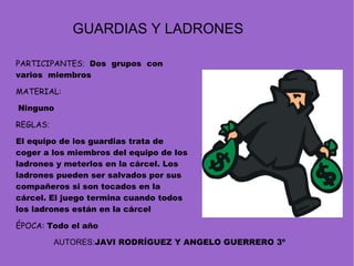 PARTICIPANTES :  Dos  grupos  con varios  miembros MATERIAL:   Ninguno REGLAS :   El equipo de los guardias trata de coger a los miembros del equipo de los ladrones y meterlos en la cárcel. Los ladrones pueden ser salvados por sus compañeros si son tocados en la cárcel. El juego termina cuando todos los ladrones están en la cárcel  ÉPOCA:  Todo el año GUARDIAS Y LADRONES AUTORES: JAVI RODRÍGUEZ Y ANGELO GUERRERO 3º 