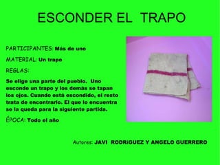 PARTICIPANTES :  Más de uno  MATERIAL :  Un trapo   REGLAS:    Se elige una parte del pueblo.  Uno esconde un trapo y los demás se tapan los ojos. Cuando está escondido, el resto trata de encontrarlo. El que lo encuentra se la queda para la siguiente partida.  ÉPOCA:   Todo el año  ESCONDER EL  TRAPO Autores:  JAVI  RODRíGUEZ Y ANGELO GUERRERO 