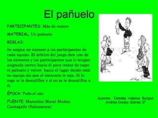 PARTICIPANTES:   Más de cuatro MATERIAL :  Un pañuelo  REGLAS:   Se asigna un número a los participantes de cada equipo. El árbitro del juego dice uno de los números y los participantes que lo tengan asignado corren hacia él para tratar de coger el pañuelo y volver  hacia el lugar donde está su equipo sin que el contrario le coja. Si lo coge se le descalifica y si no se le descalifica a él.  ÉPOCA:   Todo el año  FUENTE:   Marcelino Moral Muñoz. Cantagallo   (Salamanca)   El pañuelo Autores:  Estrella  Valeros  Burgos Andrea Godoy Gómez 3º 