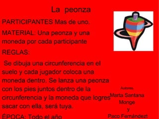 PARTICIPANTES  Mas de uno. MATERIAL:  Una peonza y una moneda por cada participante  REGLAS:     Se dibuja una circunferencia en el suelo y cada jugador coloca una moneda dentro. Se lanza una peonza con los pies juntos dentro de la circunferencia y la moneda que logres sacar con ella, será tuya.  ÉPOCA: Todo el año  FUENTE: Marcelino Moral Muñoz. Cantagallo (Salamanca) La  peonza Marta Santana  Monge  y Paco Fernándezt Tejada Autores . 
