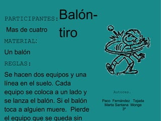 PARTICIPANTES: Mas de cuatro  MATERIAL :  Un balón  REGLAS:   Se hacen dos equipos y una línea en el suelo. Cada equipo se coloca a un lado y se lanza el balón. Si el balón toca a alguien muere.  Pierde el equipo que se queda sin participantes. Balón-tiro Paco  Fernández  Tejada  Marta Santana  Monge  3º Autores. 