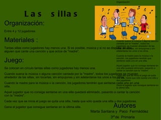 Organización: Entre 4 y 12 jugadores.  Materiales :  Tantas sillas como jugadores hay menos una. Si es posible, música y si no se dispone de ella, alguien que cante una canción y que actúe de "madre".  Juego:  Se colocan en círculo tantas sillas como jugadores hay menos una.  Cuando suena la música o alguna canción cantada por la "madre", todos los jugadores se mueven alrededor de las sillas, sin tocarlas, sin empujones y sin adelantarse los unos a los otros.  Cuando la madre para la música o la canción, los jugadores tendrán que sentarse cada uno en una silla.  Aquel jugador que no consiga sentarse en una silla quedará eliminado, pasando a cantar la canción con la "madre".  Cada vez que se inicia el juego se quita una silla, hasta que sólo queda una silla y dos jugadores.  Gana el jugador que consigue sentarse en la última silla.  Las  sillas Organización: Entre 4 y 12 jugadores.  Materiales :  Tantas sillas como jugadores hay menos una. Si es posible, música y si no se dispone de ella, alguien que cante una canción y que actúe de "madre".  Juego:  Se colocan en círculo tantas sillas como jugadores hay menos una.  Cuando suena la música o alguna canción cantada por la "madre", todos los jugadores se mueven alrededor de las sillas, sin tocarlas, sin empujones y sin adelantarse los unos a los otros.  Cuando la madre para la música o la canción, los jugadores tendrán que sentarse cada uno en una silla.  Aquel jugador que no consiga sentarse en una silla quedará eliminado, pasando a cantar la canción con la "madre".  Cada vez que se inicia el juego se quita una silla, hasta que sólo queda una silla y dos jugadores.  Gana el jugador que consigue sentarse en la última silla.  Marta Santana y  Paco  Ferrnáddez 3º de  Primaria Autores. 