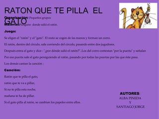 Organización:  Pequeños grupos Material: Ninguno  donde salió el ratón. Juego:  Se eligen el "ratón" y el "gato". El resto se cogen de las manos y forman un corro. El ratón, dentro del círculo, sale corriendo del círculo, pasando entre dos jugadores. Después entra el gato y dice : "¿por dónde salió el ratón?"..Los del corro contestan "por la puerta" y señalan  Por esa puerta sale el gato persiguiendo al ratón, pasando por todas las puertas por las que éste pasa. Los demás cantan la canción :    Canción: Ratón que te pilla el gato,  ratón que te va a pillar,  Si no te pilla esta noche,  mañana te ha de pillar. Si el gato pilla al ratón, se cambian los papeles entre ellos.   RATON QUE TE PILLA  EL  GATO AUTORES :  ALBA PINEDA  Y  SANTIAGO JORGE 