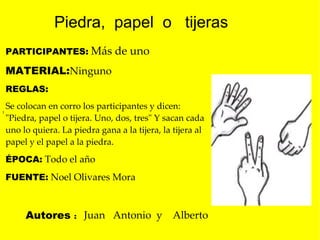 l  PARTICIPANTES:   Más de uno   MATERIAL: Ninguno REGLAS:  Se colocan en corro los participantes y dicen: "Piedra, papel o tijera. Uno, dos, tres" Y sacan cada uno lo quiera. La piedra gana a la tijera, la tijera al papel y el papel a la piedra .  ÉPOCA:   Todo el año  FUENTE:   Noel Olivares Mora Juan  Antonio  y  Alberto Piedra,  papel  o  tijeras Autores  : 