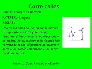 PARTICIPANTES :  Ilimitado  MATERIAL : Ninguno  REGLAS:  Uno de los niños se inclina por la cintura. El siguiente los salta y se inclina también. El tercero salta los otros dos y se inclina. Así sucesivamente. Cuando han terminado todos, el primero se levanta y salta a los demás comenzando una nueva ronda de saltos.  Corre-calles Autores : Juan Antonio y Alberto 